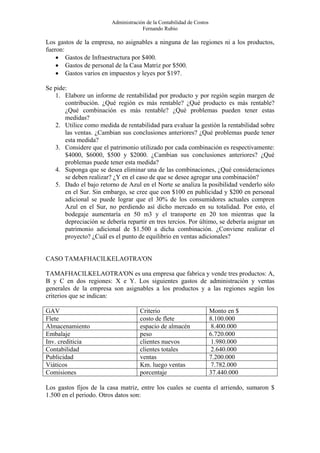 Administración de la Contabilidad de Costos
                                      Fernando Rubio

Los gastos de la empresa, no asignables a ninguna de las regiones ni a los productos,
fueron:
    • Gastos de Infraestructura por $400.
    • Gastos de personal de la Casa Matriz por $500.
    • Gastos varios en impuestos y leyes por $197.

Se pide:
   1. Elabore un informe de rentabilidad por producto y por región según margen de
       contribución. ¿Qué región es más rentable? ¿Qué producto es más rentable?
       ¿Qué combinación es más rentable? ¿Qué problemas pueden tener estas
       medidas?
   2. Utilice como medida de rentabilidad para evaluar la gestión la rentabilidad sobre
       las ventas. ¿Cambian sus conclusiones anteriores? ¿Qué problemas puede tener
       esta medida?
   3. Considere que el patrimonio utilizado por cada combinación es respectivamente:
       $4000, $6000, $500 y $2000. ¿Cambian sus conclusiones anteriores? ¿Qué
       problemas puede tener esta medida?
   4. Suponga que se desea eliminar una de las combinaciones, ¿Qué consideraciones
       se deben realizar? ¿Y en el caso de que se desee agregar una combinación?
   5. Dado el bajo retorno de Azul en el Norte se analiza la posibilidad venderlo sólo
       en el Sur. Sin embargo, se cree que con $100 en publicidad y $200 en personal
       adicional se puede lograr que el 30% de los consumidores actuales compren
       Azul en el Sur, no perdiendo así dicho mercado en su totalidad. Por esto, el
       bodegaje aumentaría en 50 m3 y el transporte en 20 ton mientras que la
       depreciación se debería repartir en tres tercios. Por último, se debería asignar un
       patrimonio adicional de $1.500 a dicha combinación. ¿Conviene realizar el
       proyecto? ¿Cuál es el punto de equilibrio en ventas adicionales?


CASO TAMAFHACILKELAOTRA'ON

TAMAFHACILKELAOTRA'ON es una empresa que fabrica y vende tres productos: A,
B y C en dos regiones: X e Y. Los siguientes gastos de administración y ventas
generales de la empresa son asignables a los productos y a las regiones según los
criterios que se indican:

GAV                                  Criterio                          Monto en $
Flete                                costo de flete                    8.100.000
Almacenamiento                       espacio de almacén                 8.400.000
Embalaje                             peso                              6.720.000
Inv. crediticia                      clientes nuevos                    1.980.000
Contabilidad                         clientes totales                   2.640.000
Publicidad                           ventas                            7.200.000
Viáticos                             Km. luego ventas                   7.782.000
Comisiones                           porcentaje                        37.440.000

Los gastos fijos de la casa matriz, entre los cuales se cuenta el arriendo, sumaron $
1.500 en el periodo. Otros datos son:
 