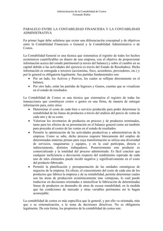 Administración de la Contabilidad de Costos
                                       Fernando Rubio




PARALELO ENTRE LA CONTABILIDAD FINANCIERA Y LA CONTABILIDAD
ADMINISTRATIVA

En primer lugar debe señalarse que existe una diferenciación conceptual y de objetivos
entre la Contabilidad Financiera o General y la Contabilidad Administrativa o de
Costos.

La Contabilidad General es una técnica que sistematiza el registro de todas los hechos
económicos cuantificables en dinero de una empresa, con el objetivo de proporcionar
información acerca del estado patrimonial (a través del balance) y sobre el cambio en su
capital debido a las actividades del ejercicio (a través del Estado de Resultados). Dicha
información es entregada a terceros (accionistas, fisco, acreedores, proveedores, etc.) y
por lo general es obligatoria legalmente. Sus partidas fundamentales son:
    • Por un lado, los Activos y Pasivos, los cuales se reflejan directamente en el
        balance.
    • Por otro lado, están las partidas de Ingresos y Gastos, cuentas que se visualizan
        en el estado de resultados.

La Contabilidad de Costos es una técnica que sistematiza el registro de todas las
transacciones que constituyen costos o gastos en una firma, de manera de entregar
información para, entre otros:
    • Determinar el costo de cada bien o servicio producido para poder determinar la
       rentabilidad de las líneas de productos a través del análisis del precio de venta de
       cada uno y de su costo.
    • Valorizar los inventarios de productos en proceso y de productos terminados,
       tanto para los efectos de su presentación en el balance general como así también
       para proceder al costeo de las ventas en el estado de resultados.
    • Permitir la optimización de las actividades productivas y administrativas de la
       empresa. Como se sabe, dicho proceso requiere básicamente del empleo de
       determinadas materias primas para cuya transformación se utiliza una diversidad
       de servicios, maquinarias y equipos, y en la cual participan, directa o
       indirectamente, distintos trabajadores. Posteriormente este producto es
       comercializado y la totalidad del proceso administrado. Es fácil concluir que
       cualquier ineficiencia o desviación respecto del rendimiento esperado de cada
       uno de tales elementos puede incidir negativa y significativamente en el costo
       del producto fabricado.
    • Permitir la planificación y presupuestación de las unidades estratégicas de
       negocios de la empresa. En efecto, el conocimiento del costo de cada uno de los
       productos que fabrica la empresa y de su rentabilidad, permite determinar cuales
       son las áreas de producción económicamente mas ventajosas, lo cual puede
       traducirse en decisiones orientadas a intensificar la fabricación de determinadas
       líneas de productos en desmedro de otras de escasa rentabilidad, en la medida
       que las condiciones de mercado y otras variables pertinentes así lo hagan
       aconsejable.

La contabilidad de costos es más específica que la general, y por ello va orientada, más
que a su sistematización, a la toma de decisiones directivas. No es obligatoria
legalmente. De esta forma, los propósitos de la contabilidad de costos son:
 