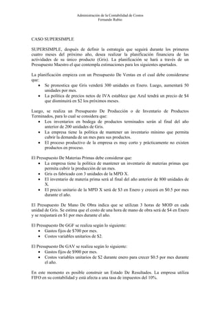 Administración de la Contabilidad de Costos
                                     Fernando Rubio




CASO SUPERSIMPLE

SUPERSIMPLE, después de definir la estrategia que seguirá durante los primeros
cuatro meses del próximo año, desea realizar la planificación financiera de las
actividades de su único producto (Gris). La planificación se hará a través de un
Presupuesto Maestro el que contempla estimaciones para los siguientes apartados.

La planificación empieza con un Presupuesto De Ventas en el cual debe considerarse
que:
   • Se pronostica que Gris venderá 300 unidades en Enero. Luego, aumentará 50
       unidades por mes.
   • La política de precios netos de IVA establece que Azul tendrá un precio de $4
       que disminuirá en $2 los próximos meses.

Luego, se realiza un Presupuesto De Producción o de Inventario de Productos
Terminados, para lo cual se considera que:
   • Los inventarios en bodega de productos terminados serán al final del año
      anterior de 200 unidades de Gris.
   • La empresa tiene la política de mantener un inventario mínimo que permita
      cubrir la demanda de un mes para sus productos.
   • El proceso productivo de la empresa es muy corto y prácticamente no existen
      productos en proceso.

El Presupuesto De Materias Primas debe considerar que:
    • La empresa tiene la política de mantener un inventario de materias primas que
       permita cubrir la producción de un mes.
    • Gris es fabricado con 3 unidades de la MPD X.
    • El inventario de materia prima será al final del año anterior de 800 unidades de
       X.
    • El precio unitario de la MPD X será de $3 en Enero y crecerá en $0.5 por mes
       durante el año.

El Presupuesto De Mano De Obra indica que se utilizan 3 horas de MOD en cada
unidad de Gris. Se estima que el costo de una hora de mano de obra será de $4 en Enero
y se reajustará en $1 por mes durante el año.

El Presupuesto De GGF se realiza según lo siguiente:
    • Gastos fijos de $700 por mes.
    • Costos variables unitarios de $2.

El Presupuesto De GAV se realiza según lo siguiente:
    • Gastos fijos de $900 por mes.
    • Costos variables unitarios de $2 durante enero para crecer $0.5 por mes durante
       el año.

En este momento es posible construir un Estado De Resultados. La empresa utiliza
FIFO en su contabilidad y está afecta a una tasa de impuestos del 10%.
 