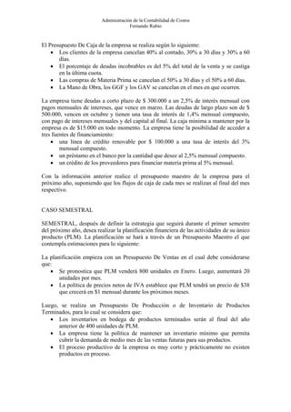 Administración de la Contabilidad de Costos
                                      Fernando Rubio


El Presupuesto De Caja de la empresa se realiza según lo siguiente:
    • Los clientes de la empresa cancelan 40% al contado, 30% a 30 días y 30% a 60
       días.
    • El porcentaje de deudas incobrables es del 5% del total de la venta y se castiga
       en la última cuota.
    • Las compras de Materia Prima se cancelan el 50% a 30 días y el 50% a 60 días.
    • La Mano de Obra, los GGF y los GAV se cancelan en el mes en que ocurren.

La empresa tiene deudas a corto plazo de $ 300.000 a un 2,5% de interés mensual con
pagos mensuales de intereses, que vence en marzo. Las deudas de largo plazo son de $
500.000, vencen en octubre y tienen una tasa de interés de 1,4% mensual compuesto,
con pago de intereses mensuales y del capital al final. La caja mínima a mantener por la
empresa es de $15.000 en todo momento. La empresa tiene la posibilidad de acceder a
tres fuentes de financiamiento:
    • una línea de crédito renovable por $ 100.000 a una tasa de interés del 3%
        mensual compuesto.
    • un préstamo en el banco por la cantidad que desee al 2,5% mensual compuesto.
    • un crédito de los proveedores para financiar materia prima al 5% mensual.

Con la información anterior realice el presupuesto maestro de la empresa para el
próximo año, suponiendo que los flujos de caja de cada mes se realizan al final del mes
respectivo.


CASO SEMESTRAL

SEMESTRAL, después de definir la estrategia que seguirá durante el primer semestre
del próximo año, desea realizar la planificación financiera de las actividades de su único
producto (PLM). La planificación se hará a través de un Presupuesto Maestro el que
contempla estimaciones para lo siguiente:

La planificación empieza con un Presupuesto De Ventas en el cual debe considerarse
que:
   • Se pronostica que PLM venderá 800 unidades en Enero. Luego, aumentará 20
       unidades por mes.
   • La política de precios netos de IVA establece que PLM tendrá un precio de $38
       que crecerá en $1 mensual durante los próximos meses.

Luego, se realiza un Presupuesto De Producción o de Inventario de Productos
Terminados, para lo cual se considera que:
   • Los inventarios en bodega de productos terminados serán al final del año
      anterior de 400 unidades de PLM.
   • La empresa tiene la política de mantener un inventario mínimo que permita
      cubrir la demanda de medio mes de las ventas futuras para sus productos.
   • El proceso productivo de la empresa es muy corto y prácticamente no existen
      productos en proceso.
 