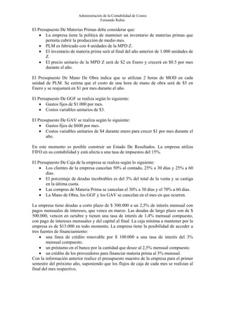Administración de la Contabilidad de Costos
                                      Fernando Rubio

El Presupuesto De Materias Primas debe considerar que:
    • La empresa tiene la política de mantener un inventario de materias primas que
       permita cubrir la producción de medio mes.
    • PLM es fabricado con 4 unidades de la MPD Z.
    • El inventario de materia prima será al final del año anterior de 1.000 unidades de
       Z.
    • El precio unitario de la MPD Z será de $2 en Enero y crecerá en $0.5 por mes
       durante el año.

El Presupuesto De Mano De Obra indica que se utilizan 2 horas de MOD en cada
unidad de PLM. Se estima que el costo de una hora de mano de obra será de $5 en
Enero y se reajustará en $1 por mes durante el año.

El Presupuesto De GGF se realiza según lo siguiente:
    • Gastos fijos de $1.000 por mes.
    • Costos variables unitarios de $3.

El Presupuesto De GAV se realiza según lo siguiente:
    • Gastos fijos de $600 por mes.
    • Costos variables unitarios de $4 durante enero para crecer $1 por mes durante el
       año.

En este momento es posible construir un Estado De Resultados. La empresa utiliza
FIFO en su contabilidad y está afecta a una tasa de impuestos del 15%.

El Presupuesto De Caja de la empresa se realiza según lo siguiente:
    • Los clientes de la empresa cancelan 50% al contado, 25% a 30 días y 25% a 60
       días.
    • El porcentaje de deudas incobrables es del 3% del total de la venta y se castiga
       en la última cuota.
    • Las compras de Materia Prima se cancelan el 30% a 30 días y el 70% a 60 días.
    • La Mano de Obra, los GGF y los GAV se cancelan en el mes en que ocurren.

La empresa tiene deudas a corto plazo de $ 300.000 a un 2,5% de interés mensual con
pagos mensuales de intereses, que vence en marzo. Las deudas de largo plazo son de $
500.000, vencen en octubre y tienen una tasa de interés de 1,4% mensual compuesto,
con pago de intereses mensuales y del capital al final. La caja mínima a mantener por la
empresa es de $15.000 en todo momento. La empresa tiene la posibilidad de acceder a
tres fuentes de financiamiento:
    • una línea de crédito renovable por $ 100.000 a una tasa de interés del 3%
        mensual compuesto.
    • un préstamo en el banco por la cantidad que desee al 2,5% mensual compuesto.
    • un crédito de los proveedores para financiar materia prima al 5% mensual.
Con la información anterior realice el presupuesto maestro de la empresa para el primer
semestre del próximo año, suponiendo que los flujos de caja de cada mes se realizan al
final del mes respectivo.
 