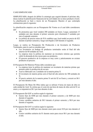 Administración de la Contabilidad de Costos
                                      Fernando Rubio

CASO SIMPLIFICADO

SIMPLIFICADO, después de definir la estrategia que seguirá durante el próximo año,
desea realizar la planificación financiera de las actividades de su único producto (Azul).
La planificación se hará a través de un Presupuesto Maestro el que contempla
estimaciones para lo siguiente:

La planificación empieza con un Presupuesto De Ventas en el cual debe considerarse
que:
   • Se pronostica que Azul venderá 200 unidades en Enero. Luego, aumentará 15
       unidades por mes durante el primer semestre pero disminuirá 5 unidades por
       mes el segundo semestre.
   • La política de precios netos de IVA establece que Azul tendrá un precio de $22
       durante el primer semestre y luego será bajado a $20 durante el segundo.

Luego, se realiza un Presupuesto De Producción o de Inventario de Productos
Terminados, para lo cual se considera que:
   • Los inventarios en bodega de productos terminados serán al final del año
      anterior de 60 unidades de Azul.
   • La empresa tiene la política de mantener un inventario mínimo que permita
      cubrir la demanda de dos meses para sus productos.
   • El proceso productivo de la empresa es muy corto y prácticamente no existen
      productos en proceso.

El Presupuesto De Materias Primas debe considerar que:
    • La empresa tiene la política de mantener un inventario de materias primas que
       permita cubrir la producción de un mes.
    • Azul es fabricado con 2 unidades de la materia prima X.
    • El inventario de materia prima será al final del año anterior de 300 unidades de
       X.
    • El precio unitario de la materia prima X será de $2 en Enero y crecerá en $0.1
       por mes durante el año.

El Presupuesto De Mano De Obra indica que se utilizan 4 horas de mano de obra en
cada unidad de Azul. Se estima que el costo de una hora de mano de obra será de $1 en
enero y se reajustará en $0.1 por mes durante el año.

El Presupuesto De GGF se realiza según lo siguiente:
    • Gastos fijos de $500 por mes durante el primer semestre y de $600 por mes
       durante el segundo.
    • Costos variables unitarios de $0.5 durante el primer semestre y $0.8 por mes
       durante el segundo.

El Presupuesto De GAV se realiza según lo siguiente:
    • Gastos fijos de $400 por mes durante enero para crecer $10 por mes durante el
       año.
    • Costos variables unitarios de $1 durante enero para crecer $0.1 por mes durante
       el año.
 