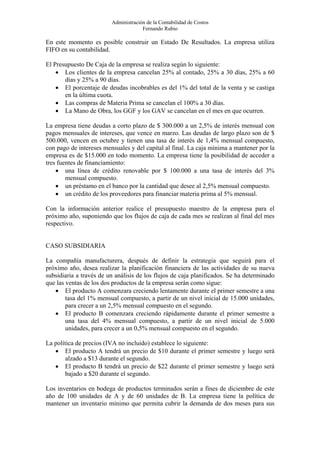Administración de la Contabilidad de Costos
                                      Fernando Rubio

En este momento es posible construir un Estado De Resultados. La empresa utiliza
FIFO en su contabilidad.

El Presupuesto De Caja de la empresa se realiza según lo siguiente:
    • Los clientes de la empresa cancelan 25% al contado, 25% a 30 días, 25% a 60
       días y 25% a 90 días.
    • El porcentaje de deudas incobrables es del 1% del total de la venta y se castiga
       en la última cuota.
    • Las compras de Materia Prima se cancelan el 100% a 30 días.
    • La Mano de Obra, los GGF y los GAV se cancelan en el mes en que ocurren.

La empresa tiene deudas a corto plazo de $ 300.000 a un 2,5% de interés mensual con
pagos mensuales de intereses, que vence en marzo. Las deudas de largo plazo son de $
500.000, vencen en octubre y tienen una tasa de interés de 1,4% mensual compuesto,
con pago de intereses mensuales y del capital al final. La caja mínima a mantener por la
empresa es de $15.000 en todo momento. La empresa tiene la posibilidad de acceder a
tres fuentes de financiamiento:
    • una línea de crédito renovable por $ 100.000 a una tasa de interés del 3%
        mensual compuesto.
    • un préstamo en el banco por la cantidad que desee al 2,5% mensual compuesto.
    • un crédito de los proveedores para financiar materia prima al 5% mensual.

Con la información anterior realice el presupuesto maestro de la empresa para el
próximo año, suponiendo que los flujos de caja de cada mes se realizan al final del mes
respectivo.


CASO SUBSIDIARIA

La compañía manufacturera, después de definir la estrategia que seguirá para el
próximo año, desea realizar la planificación financiera de las actividades de su nueva
subsidiaria a través de un análisis de los flujos de caja planificados. Se ha determinado
que las ventas de los dos productos de la empresa serán como sigue:
   • El producto A comenzara creciendo lentamente durante el primer semestre a una
        tasa del 1% mensual compuesto, a partir de un nivel inicial de 15.000 unidades,
        para crecer a un 2,5% mensual compuesto en el segundo.
   • El producto B comenzara creciendo rápidamente durante el primer semestre a
        una tasa del 4% mensual compuesto, a partir de un nivel inicial de 5.000
        unidades, para crecer a un 0,5% mensual compuesto en el segundo.

La política de precios (IVA no incluido) establece lo siguiente:
   • El producto A tendrá un precio de $10 durante el primer semestre y luego será
        alzado a $13 durante el segundo.
   • El producto B tendrá un precio de $22 durante el primer semestre y luego será
        bajado a $20 durante el segundo.

Los inventarios en bodega de productos terminados serán a fines de diciembre de este
año de 100 unidades de A y de 60 unidades de B. La empresa tiene la política de
mantener un inventario mínimo que permita cubrir la demanda de dos meses para sus
 