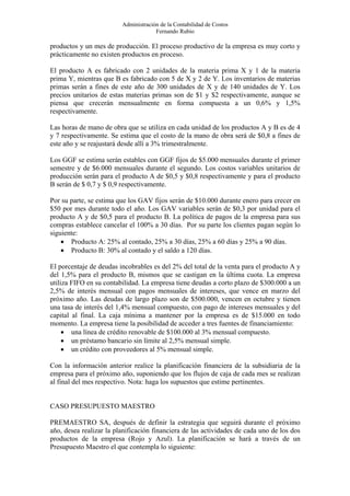 Administración de la Contabilidad de Costos
                                      Fernando Rubio

productos y un mes de producción. El proceso productivo de la empresa es muy corto y
prácticamente no existen productos en proceso.

El producto A es fabricado con 2 unidades de la materia prima X y 1 de la materia
prima Y, mientras que B es fabricado con 5 de X y 2 de Y. Los inventarios de materias
primas serán a fines de este año de 300 unidades de X y de 140 unidades de Y. Los
precios unitarios de estas materias primas son de $1 y $2 respectivamente, aunque se
piensa que crecerán mensualmente en forma compuesta a un 0,6% y 1,5%
respectivamente.

Las horas de mano de obra que se utiliza en cada unidad de los productos A y B es de 4
y 7 respectivamente. Se estima que el costo de la mano de obra será de $0,8 a fines de
este año y se reajustará desde allí a 3% trimestralmente.

Los GGF se estima serán estables con GGF fijos de $5.000 mensuales durante el primer
semestre y de $6.000 mensuales durante el segundo. Los costos variables unitarios de
producción serán para el producto A de $0,5 y $0,8 respectivamente y para el producto
B serán de $ 0,7 y $ 0,9 respectivamente.

Por su parte, se estima que los GAV fijos serán de $10.000 durante enero para crecer en
$50 por mes durante todo el año. Los GAV variables serán de $0,3 por unidad para el
producto A y de $0,5 para el producto B. La política de pagos de la empresa para sus
compras establece cancelar el 100% a 30 días. Por su parte los clientes pagan según lo
siguiente:
    • Producto A: 25% al contado, 25% a 30 días, 25% a 60 días y 25% a 90 días.
    • Producto B: 30% al contado y el saldo a 120 días.

El porcentaje de deudas incobrables es del 2% del total de la venta para el producto A y
del 1,5% para el producto B, mismos que se castigan en la última cuota. La empresa
utiliza FIFO en su contabilidad. La empresa tiene deudas a corto plazo de $300.000 a un
2,5% de interés mensual con pagos mensuales de intereses, que vence en marzo del
próximo año. Las deudas de largo plazo son de $500.000, vencen en octubre y tienen
una tasa de interés del 1,4% mensual compuesto, con pago de intereses mensuales y del
capital al final. La caja mínima a mantener por la empresa es de $15.000 en todo
momento. La empresa tiene la posibilidad de acceder a tres fuentes de financiamiento:
     • una línea de crédito renovable de $100.000 al 3% mensual compuesto.
     • un préstamo bancario sin límite al 2,5% mensual simple.
     • un crédito con proveedores al 5% mensual simple.

Con la información anterior realice la planificación financiera de la subsidiaria de la
empresa para el próximo año, suponiendo que los flujos de caja de cada mes se realizan
al final del mes respectivo. Nota: haga los supuestos que estime pertinentes.


CASO PRESUPUESTO MAESTRO

PREMAESTRO SA, después de definir la estrategia que seguirá durante el próximo
año, desea realizar la planificación financiera de las actividades de cada uno de los dos
productos de la empresa (Rojo y Azul). La planificación se hará a través de un
Presupuesto Maestro el que contempla lo siguiente:
 
