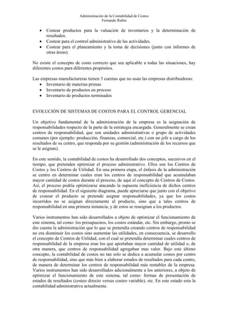 Administración de la Contabilidad de Costos
                                      Fernando Rubio

   •   Costear productos para la valuación de inventarios y la determinación de
       resultados.
   •   Costear para el control administrativo de las actividades.
   •   Costear para el planeamiento y la toma de decisiones (junto con informes de
       otras áreas).

No existe el concepto de costo correcto que sea aplicable a todas las situaciones, hay
diferentes costos para diferentes propósitos.

Las empresas manufactureras tienen 3 cuentas que no usan las empresas distribuidoras:
   • Inventario de materias primas
   • Inventario de productos en proceso
   • Inventario de productos terminados


EVOLUCIÓN DE SISTEMAS DE COSTOS PARA EL CONTROL GERENCIAL

Un objetivo fundamental de la administración de la empresa es la asignación de
responsabilidades respecto de la parte de la estrategia encargada. Generalmente se crean
centros de responsabilidad, que son unidades administrativas o grupo de actividades
comunes (por ejemplo: producción, finanzas, comercial, etc.) con un jefe a cargo de los
resultados de su centro, que responda por su gestión (administración de los recursos que
se le asignan).

En este sentido, la contabilidad de costos ha desarrollado dos conceptos, sucesivos en el
tiempo, que pretenden optimizar el proceso administrativo. Ellos son los Centros de
Costos y los Centros de Utilidad. En una primera etapa, el énfasis de la administración
se centro en determinar cuales eran los centros de responsabilidad que acumulaban
mayor cantidad de costos durante el proceso, de aquí el concepto de Centros de Costos.
Así, el proceso podría optimizarse atacando la supuesta ineficiencia de dichos centros
de responsabilidad. En el siguiente diagrama, puede apreciarse que junto con el objetivo
de costear el producto se pretende asignar responsabilidades, ya que los costos
incurridos no se asignan directamente al producto, sino que a tales centros de
responsabilidad en una primera instancia, y de estos se reasignan a los productos.

Varios instrumentos han sido desarrollados a objeto de optimizar el funcionamiento de
este sistema, tal como: los presupuestos, los costos estándar, etc. Sin embargo, pronto se
dio cuenta la administración que lo que se pretendía creando centros de responsabilidad
no era disminuir los costos sino aumentar las utilidades, en consecuencia, se desarrollo
el concepto de Centros de Utilidad, con el cual se pretendía determinar cuales centros de
responsabilidad de la empresa eran los que aportaban mayor cantidad de utilidad o, de
otra manera, que centros de responsabilidad agregaban mas valor. Bajo este último
concepto, la contabilidad de costos no tan solo se dedica a acumular costos por centro
de responsabilidad, sino que más bien a elaborar estados de resultados para cada centro,
de manera de determinar los centros de responsabilidad más rentables de la empresa.
Varios instrumentos han sido desarrollados adicionalmente a los anteriores, a objeto de
optimizar el funcionamiento de este sistema, tal como: formas de presentación de
estados de resultados (costeo directo versus costeo variable), etc. En este estado esta la
contabilidad administrativa actualmente.
 