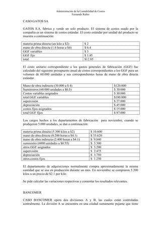 Administración de la Contabilidad de Costos
                                       Fernando Rubio

CASO GATOS SA

GATOS S.A. fabrica y vende un solo producto. El sistema de costos usado por la
compañía es un sistema de costos estándar. El costo estándar por unidad del producto se
muestra a continuación:

materia prima directa (un kilo a $2)              $2
mano de obra directa (1.6 horas a $4)             $ 6.4
GGF variables                                     $3
GGF fijo                                          $ 1.45
total                                             $12.85

El costo unitario correspondiente a los gastos generales de fabricación (GGF) fue
calculado del siguiente presupuesto anual de costos correspondientes a los GGF para un
volumen de 60.000 unidades y sus correspondientes horas de mano de obra directa
estándar.

Mano de obra indirecta (30.000 a $ 4)                                   $120.000
Suministros (60.000 unidades a $0.5)                                    $ 30.000
Costos variables asignados                                              $ 30.000
total GGF variables                                                     $180.000
supervisión                                                             $ 27.000
depreciación                                                            $ 45.000
costos fijos asignados                                                  $ 15.000
total GGF fijos                                                         $ 87.000

Los cargos hechos a los departamentos de fabricación para noviembre, cuando se
produjeron 5.000 unidades, se dan a continuación:

materia prima directa (5.300 kilos a $2)                $ 10.600
mano de obra directa (8.200 horas a $4.1)               $ 33.620
mano de obra indirecta (2.400 horas a $4.1)             $ 9.840
suministro (6000 unidades a $0.55)                      $ 3.300
otros GGF asignados                                     $ 3.200
supervisión                                             $ 2.475
depreciación                                            $ 3.750
otros costos fijos                                      $ 1.250

El departamento de adquisiciones normalmente compra aproximadamente la misma
cantidad que se usa en producción durante un mes. En noviembre se compraron 5.200
kilos a un precio de $2.1 por kilo.

Se pide calcular las variaciones respectivas y comentar los resultados relevantes.


BANCOMER

CASO BANCOMER opera dos divisiones A y B, las cuales están controladas
centralmente. La división A se encuentra en una ciudad sumamente pujante que tiene
 
