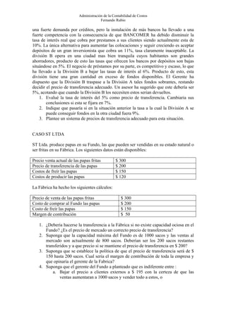 Administración de la Contabilidad de Costos
                                       Fernando Rubio

una fuerte demanda por créditos, pero la instalación de más bancos ha llevado a una
fuerte competencia con la consecuencia de que BANCOMER ha debido disminuir la
tasa de interés real que cobra por prestamos a sus clientes siendo actualmente esta de
10%. La única alternativa para aumentar las colocaciones y seguir creciendo es aceptar
depósitos de un gran inversionista que cobra un 11%, tasa claramente inaceptable. La
división B opera en una ciudad mas bien tranquila cuyos habitantes son grandes
ahorradores, producto de esto las tasas que ofrecen los bancos por depósitos son bajas
situándose en 5%. El negocio de préstamos por su parte, es competitivo y escaso, lo que
ha llevado a la División B a bajar las tasas de interés al 6%. Producto de esto, esta
división tiene una gran cantidad en exceso de fondos disponibles. El Gerente ha
dispuesto que la División B traspase a la División A tales fondos sobrantes, restando
decidir el precio de transferencia adecuado. Un asesor ha sugerido que este debería ser
5%, acotando que cuando la División B los necesiten estos serian devueltos.
    1. Evalué la tasa de interés del 5% como precio de transferencia. Cambiaria sus
        conclusiones si esta se fijara en 7%.
    2. Indique que pasaría si en la situación anterior la tasa a la cual la División A se
        puede conseguir fondos en la otra ciudad fuera 9%.
    3. Plantee un sistema de precios de transferencia adecuado para esta situación.


CASO ST LTDA

ST Ltda. produce papas en su Fundo, las que pueden ser vendidas en su estado natural o
ser fritas en su Fábrica. Los siguientes datos están disponibles:

Precio venta actual de las papas fritas          $ 300
Precio de transferencia de las papas             $ 200
Costos de freír las papas                        $ 150
Costos de producir las papas                     $ 120

La Fábrica ha hecho los siguientes cálculos:

Precio de venta de las papas fritas                 $ 300
Costo de comprar al Fundo las papas                 $ 200
Costo de freír las papas                            $ 150
Margen de contribución                              $ 50

   1. ¿Debería hacerse la transferencia a la Fábrica si no existe capacidad ociosa en el
      Fundo? ¿Es el precio de mercado un correcto precio de transferencia?
   2. Suponga que la capacidad máxima del Fundo es de 1000 sacos y las ventas al
      mercado son actualmente de 800 sacos. Deberían ser los 200 sacos restantes
      transferidos y a que precio si se mantiene el precio de transferencia en $ 200?
   3. Suponga que se establece la política de que el precio de transferencia será de $
      150 hasta 200 sacos. Cual seria el margen de contribución de toda la empresa y
      que opinaría el gerente de la Fabrica?
   4. Suponga que el gerente del Fundo a planteado que es indiferente entre :
          a. Bajar el precio a clientes externos a $ 195 con la certeza de que las
              ventas aumentaran a 1000 sacos y vender todo a estos, o
 