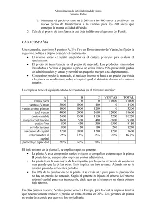 Administración de la Contabilidad de Costos
                                        Fernando Rubio

          b. Mantener el precio externo en $ 200 para los 800 sacos y establecer un
              nuevo precio de transferencia a la Fábrica para los 200 sacos que
              entregue la misma utilidad al Fundo.
    5. Calcule el precio de transferencia que deja indiferente al gerente del Fundo.


CASO COMPAÑIA

Una compañía, que tiene 3 plantas (A, B y C) y un Departamento de Ventas, ha fijado la
siguiente política a objeto de medir el rendimiento:
    • El retorno sobre el capital empleado es el criterio principal para evaluar el
       rendimiento.
    • El precio de transferencia es el precio de mercado. Los productos terminados
       trasladados a Ventas se pagaran a precio de venta menos 25% para cubrir gastos
       de administración y ventas y permitir un pequeño margen a tal departamento.
    • Si no existe precio de mercado, el traslado interno se hará a un precio que rinda
       a la planta un rendimiento sobre el capital igual al obtenido durante el trimestre
       anterior.

La empresa tiene el siguiente estado de resultados en el trimestre anterior:

                                  A                B             C       VENTAS    TOTAL
          ventas fuera            0                0             0         12000    12000
     ventas a Ventas           3000            1000            400             0     4400
ventas a otras plantas         1000            1000           1200             0     3200
           total ventas        4000            2000           1600         12000    19600
       costo variable          2400            1500           1120          5200    10220
margen contribución            1600             500            480          6800     9380
           costos fijos         800             450            300          6560     8110
      utilidad interna          800               50           180           240     1270
 inversión de capital          3200            2000           1200          1200     7600
     retorno sobre el          25%             2.5%           15%           20%     16.7%
                 capital
porcentaje capacidad            90%            60%             70%

El bajo retorno de la planta B, se explica según su gerente:
    • La planta A esta comprando varios artículos a compañías externas que la planta
        B podría hacer, aunque esto implicara costos adiciónales.
    • La planta B es la mas nueva de la compañía, por lo que la inversión de capital es
        mas grande que la de las otras. Esto implica un bajo retorno. Además no se le
        estarían pasando suficientes pedidos.
    • Un 20% de la producción de la planta B se envía a C, pero para tal producción
        no hay un precio de mercado. Según el gerente es injusto el criterio del retorno
        sobre el capital para esta transacción, dado que en tal trimestre su planta obtuvo
        bajo retorno.

En otro punto a discutir, Ventas quiere vender a Europa, para lo cual la empresa tendría
que necesariamente reducir el precio de venta externa en 20%. Los gerentes de planta
no están de acuerdo por que esto los perjudicaría.
 
