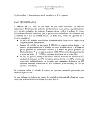 Administración de la Contabilidad de Costos
                                      Fernando Rubio


Se pide evaluar el sistema de precios de transferencia de la empresa.


CASO ALPARGATAS SA

ALPARGATAS S.A. esta en una etapa en que desea cuestionar los métodos
tradicionales de información utilizados por la empresa en su gestión. Específicamente,
en lo que dice relación a los informes de costos, desea verificar la utilidad del costeo
directo frente al costeo tradicional, por lo que necesita confeccionar tales informes para
la empresa en el mes de octubre pasado. En dicho mes, ocurrió lo siguiente en el
proceso productivo:
    • Al inicio del periodo, no existía un inventario inicial de productos en proceso y
        se comenzaron 6.400 unidades.
    • Durante el periodo, se agregaron $ 150.000 en materia prima directa y se
        incurrió en desembolsos de $ 308.000 en mano de obra directa, $ 120.000 en
        gastos generales de fabricación variables y $ 95.000 en gastos generales de
        fabricación fijos. A la vez que se gastaron $ 300.000 en gastos de administración
        y ventas variables y $ 124.000 en gastos de administración y ventas fijos.
    • Al final del periodo, existe un inventario final de productos en proceso de 600
        unidades, terminadas un 50% en materia prima directa y un 10% en costo de
        conversión. Adicionalmente, se constato una producción defectuosa de 400
        unidades normales, terminadas un 30% en materia prima directa y un 20% en
        costos de conversión.

La compañía utiliza el método de costeo por procesos promedio ponderado para
valorizar la producción.

Se pide elaborar un informe de estado de resultados utilizando el método de costeo
tradicional y otro utilizando el método de costeo directo.
 