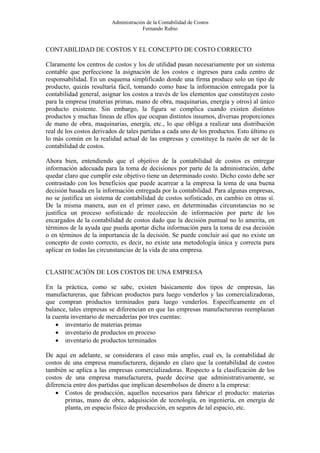 Administración de la Contabilidad de Costos
                                      Fernando Rubio


CONTABILIDAD DE COSTOS Y EL CONCEPTO DE COSTO CORRECTO

Claramente los centros de costos y los de utilidad pasan necesariamente por un sistema
contable que perfeccione la asignación de los costos e ingresos para cada centro de
responsabilidad. En un esquema simplificado donde una firma produce solo un tipo de
producto, quizás resultaría fácil, tomando como base la información entregada por la
contabilidad general, asignar los costos a través de los elementos que constituyen costo
para la empresa (materias primas, mano de obra, maquinarias, energía y otros) al único
producto existente. Sin embargo, la figura se complica cuando existen distintos
productos y muchas líneas de ellos que ocupan distintos insumos, diversas proporciones
de mano de obra, maquinarias, energía, etc., lo que obliga a realizar una distribución
real de los costos derivados de tales partidas a cada uno de los productos. Esto último es
lo más común en la realidad actual de las empresas y constituye la razón de ser de la
contabilidad de costos.

Ahora bien, entendiendo que el objetivo de la contabilidad de costos es entregar
información adecuada para la toma de decisiones por parte de la administración, debe
quedar claro que cumplir este objetivo tiene un determinado costo. Dicho costo debe ser
contrastado con los beneficios que puede acarrear a la empresa la toma de una buena
decisión basada en la información entregada por la contabilidad. Para algunas empresas,
no se justifica un sistema de contabilidad de costos sofisticado, en cambio en otras sí.
De la misma manera, aun en el primer caso, en determinadas circunstancias no se
justifica un proceso sofisticado de recolección de información por parte de los
encargados de la contabilidad de costos dado que la decisión puntual no lo amerita, en
términos de la ayuda que pueda aportar dicha información para la toma de esa decisión
o en términos de la importancia de la decisión. Se puede concluir así que no existe un
concepto de costo correcto, es decir, no existe una metodología única y correcta para
aplicar en todas las circunstancias de la vida de una empresa.


CLASIFICACIÓN DE LOS COSTOS DE UNA EMPRESA

En la práctica, como se sabe, existen básicamente dos tipos de empresas, las
manufactureras, que fabrican productos para luego venderlos y las comercializadoras,
que compran productos terminados para luego venderlos. Específicamente en el
balance, tales empresas se diferencian en que las empresas manufactureras reemplazan
la cuenta inventario de mercaderías por tres cuentas:
    • inventario de materias primas
    • inventario de productos en proceso
    • inventario de productos terminados

De aquí en adelante, se considerara el caso más amplio, cual es, la contabilidad de
costos de una empresa manufacturera, dejando en claro que la contabilidad de costos
también se aplica a las empresas comercializadoras. Respecto a la clasificación de los
costos de una empresa manufacturera, puede decirse que administrativamente, se
diferencia entre dos partidas que implican desembolsos de dinero a la empresa:
    • Costos de producción, aquellos necesarios para fabricar el producto: materias
       primas, mano de obra, adquisición de tecnología, en ingeniería, en energía de
       planta, en espacio físico de producción, en seguros de tal espacio, etc.
 