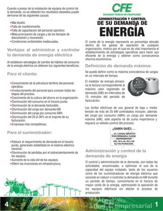 GRÁFICA DEMANDA MÁXIMA
SIN ADMINISTRACION DE CARGA
kWh
HORAS
0
1 2 3 4 5 6 7 8 9 10 11 12 13 14 15 16 17 18 19 20 21 22 23 24
100
200
300
400
500
600
700
800
900
1000
1100
1200
CON ADMINISTRACION DE CARGA
¿SABÍA QUÉ?. . .
...EL CARGO DIRECTO
POR DEMANDA PUEDE
REPRESENTAR
DEL 20% AL 30% DE
SU FACTURACIÓN.
ADMINISTRACIÓN Y CONTROL
DE SU DEMANDA DE
ENERGÍA
Cuando a presar de la instalación de equipos de control de
la demanda, no se obtienen los resultados deseados puede
derivarse de las siguientes causas:
wMal diseño
wFalta de mantenimiento
wFalta de capacitación del personal operativo
wMala priorización de cargas y de los tiempos de
desconexión y reconexión.
wCondiciones ambientales inadecuadas.
Ventajas al administrar y controlar
la demanda de energía eléctrica
Al establecer estrategias de cambio de hábitos de consumo
de la energía eléctrica se obtienen los siguientes beneficios:
Para el cliente:
wConocimiento de la estructura tarifaria del personal
operativo.
wInvolucramiento del personal para conocer todas las
etapas del proceso.
wCrecimiento de la cultura del ahorro en la organización.
wDisminución del consumo en el horario punta.
wDisminución de la demanda facturable.
wDisminución del cargo por demanda kW.
wDisminución del cargo por consumo kWh.
wDisminución del 20 al 30% en el importe de su
facturación.
wEmpresas más competitivas.
Para el suministrador:
wReducir el requerimiento de demanda en el horario
punta, generando estabilidad en el sistema eléctrico
nacional.
wDisminución de pérdidas por el sobrecalentamiento de
los equipos.
wAumento de la vida útil de los equipos.
wDiferir las inversiones en infraestructura.
Las tarifas eléctricas de uso general de baja y media
tensión de más de 25 kW contratados incluyen, además
del cargo por consumo (kWh) un cargo por demanda
máxima (kW), este aspecto es de suma importancia y
requiere un debido control del proceso.
Administración y control de la
demanda de energía
El control y administración de la demanda, son todas las
actividades, encaminadas, a optimizar el uso de la
capacidad del equipo instalado, tanto de los usuarios
como de los suministradores de energía eléctrica que
consiste en reducir o controlar la demanda en kW durante
un período de tiempo, comúnmente en el horario de
mayor costo de la energía, optimizando la operación de
los equipos eléctricos sin afectar el proceso de
producción.
El costo de la energía representa un porcentaje elevado
dentro de los gastos de operación de cualquier
organización, motivo por el cual es de vital importancia el
establecimiento de estrategias operativas para hacer uso
eficiente de la energía y obtener como consecuencia
ahorros económicos.
Deﬁnición de demanda máxima:
Se puede definir como la máxima coincidencia de cargas
en un intervalo de tiempo.
El medidor de energía almace-
na la lectura correspondiente al
máximo valor registrado de
demanda (kW) en intervalos de
15 minutos del periodo de
facturación.
4 1
 