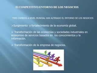 El COMPETITIVO ENTORNO DE LOS NEGOCIOS
TRES CAMBIOS A NIVEL MUNDIAL HAN ALTERADO EL ENTORNO DE LOS NEGOCIOS
Surgimiento y fortalecimiento de la economía global.
 Transformación de las economías y sociedades industriales en
economías de servicios basados en los conocimientos y la
información.
 Transformación de la empresa de negocios.
 