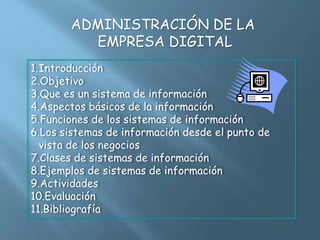 ADMINISTRACIÓN DE LA
EMPRESA DIGITAL
1.Introducción
2.Objetivo
3.Que es un sistema de información
4.Aspectos básicos de la información
5.Funciones de los sistemas de información
6.Los sistemas de información desde el punto de
vista de los negocios
7.Clases de sistemas de información
8.Ejemplos de sistemas de información
9.Actividades
10.Evaluación
11.Bibliografía
 