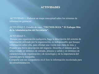 ACTIVIDADES
ACTIVIDAD 1. Elaborar un mapa conceptual sobre los sistemas de
información gerencial.
ACTIVIDAD 2. Estudio de caso. “TECNOLOGIA " El Enfoque Rite
de la Administración del Inventario”.
ACTIVIDAD 3.
Busque una organización cualquiera, haga la descripción del sistema de
información utilizado por la organización, es indispensable que busque
información sobre ella, para obtener una visión más clara de ésta, y
Prepare una breve descripción del negocio. Describa el sistema que ha
seleccionado en términos de entrada, proceso y salida y en términos de
características de organización y de tecnología y de la importancia del
sistema para la compañía.
Comparta con sus compañeros en el foro la información recolectada para
su retroalimentación.
 