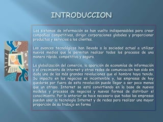 Los sistemas de información se han vuelto indispensables para crear
compañías competitivas, dirigir corporaciones globales y proporcionar
productos y servicios a los clientes.
Los avances tecnológicos han llevado a la sociedad actual a utilizar
nuevos medios que le permitan realizar todos los procesos de una
manera rápida, competitiva y segura.
La globalización del comercio, la aparición de economías de información
y el crecimiento de internet y otras redes de comunicación han sido sin
duda una de las más grandes revoluciones que el hombre haya tenido.
Su impacto en los negocios es incontenible y, las empresas de hoy
quedarse por fuera de esta revolución puede llegar a ser poco menos
que un atraso. Internet se está convirtiendo en la base de nuevos
modelos y procesos de negocios y nuevas formas de distribuir el
conocimiento. Por lo anterior se hace necesario que todas las empresas
puedan usar la tecnología Internet y de redes para realizar una mayor
proporción de su trabajo en forma
 