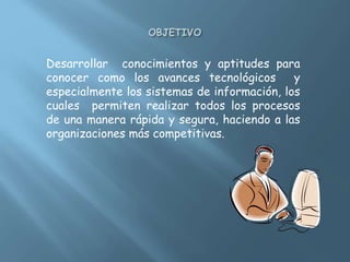 Desarrollar conocimientos y aptitudes para
conocer como los avances tecnológicos y
especialmente los sistemas de información, los
cuales permiten realizar todos los procesos
de una manera rápida y segura, haciendo a las
organizaciones más competitivas.
 