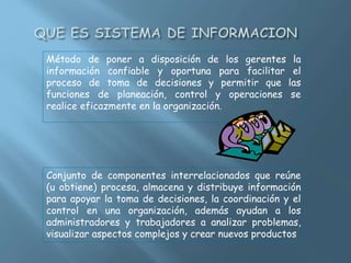 Método de poner a disposición de los gerentes la
información confiable y oportuna para facilitar el
proceso de toma de decisiones y permitir que las
funciones de planeación, control y operaciones se
realice eficazmente en la organización.
Conjunto de componentes interrelacionados que reúne
(u obtiene) procesa, almacena y distribuye información
para apoyar la toma de decisiones, la coordinación y el
control en una organización, además ayudan a los
administradores y trabajadores a analizar problemas,
visualizar aspectos complejos y crear nuevos productos
 