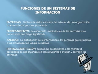 FUNCIONES DE UN SISTEMAS DE
INFORMACION
ENTRADAS: Captura de datos en bruto del interior de una organización
o de su entorno para ser procesado.
PROCESAMIENTO: La conversión, manipulación de las entradas para
darle forma que tenga significado.
SALIDAS: La distribución de la información a las personas que las usarán
o las actividades en las que se usarán.
RETROALIMENTACIÓN: salidas que se devuelven a los miembros
apropiados de una organización para ayudarles a evaluar y corregir las
entradas.
 