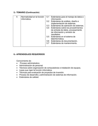 5.- TEMARIO (Continuación) 
5 Normatividad en la función 
informática. 
5.1 Estándares para el manejo de datos e 
información. 
5.2 Estándares de análisis, diseño e 
implementación de sistemas. 
5.3 Estándares de operación de sistemas. 
5.4 Estándares sobre los procedimientos 
de entrada de datos, procesamiento 
de información y emisión de 
resultados. 
5.5 Estándares en el sistema de 
teleinformática. 
5.6 Estándares de documentación. 
5.7 Estándares de mantenimiento. 
6.- APRENDIZAJES REQUERIDOS 
Conocimiento de: 
• Proceso administrativo. 
• Administración de personal. 
• Técnicos sobre organización de computadoras e instalación de equipos. 
• Leyes que rigen la función informática. 
• Técnicas para evaluación de proyectos de inversión. 
• Proceso de desarrollo y administración de sistemas de información. 
• Estándares de calidad. 
 