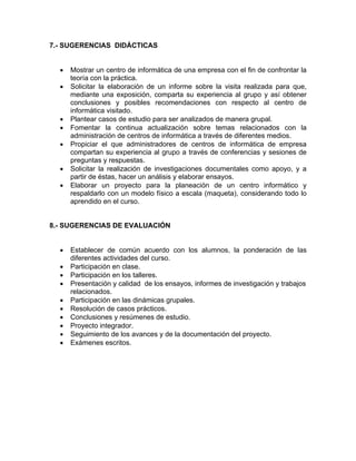 7.- SUGERENCIAS DIDÁCTICAS 
• Mostrar un centro de informática de una empresa con el fin de confrontar la 
teoría con la práctica. 
• Solicitar la elaboración de un informe sobre la visita realizada para que, 
mediante una exposición, comparta su experiencia al grupo y así obtener 
conclusiones y posibles recomendaciones con respecto al centro de 
informática visitado. 
• Plantear casos de estudio para ser analizados de manera grupal. 
• Fomentar la continua actualización sobre temas relacionados con la 
administración de centros de informática a través de diferentes medios. 
• Propiciar el que administradores de centros de informática de empresa 
compartan su experiencia al grupo a través de conferencias y sesiones de 
preguntas y respuestas. 
• Solicitar la realización de investigaciones documentales como apoyo, y a 
partir de éstas, hacer un análisis y elaborar ensayos. 
• Elaborar un proyecto para la planeación de un centro informático y 
respaldarlo con un modelo físico a escala (maqueta), considerando todo lo 
aprendido en el curso. 
8.- SUGERENCIAS DE EVALUACIÓN 
• Establecer de común acuerdo con los alumnos, la ponderación de las 
diferentes actividades del curso. 
• Participación en clase. 
• Participación en los talleres. 
• Presentación y calidad de los ensayos, informes de investigación y trabajos 
relacionados. 
• Participación en las dinámicas grupales. 
• Resolución de casos prácticos. 
• Conclusiones y resúmenes de estudio. 
• Proyecto integrador. 
• Seguimiento de los avances y de la documentación del proyecto. 
• Exámenes escritos. 
 
