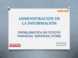 ADMINISTRACION DE
 LA INFORMACIÓN

PROBLEMÁTICA EN TOYOTA
FINANCIAL SERVICES (TFSM)

                      EQUIPO GOVA
                      30- SEP- 2012
 