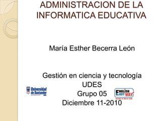 ADMINISTRACION DE LA INFORMATICA EDUCATIVA María Esther Becerra León Gestión en ciencia y tecnología UDES Grupo 05 Diciembre 11-2010 