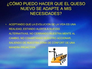 ¿CÓMO PUEDO HACER QUE EL QUESO
     NUEVO SE ADAPTE A MIS
        NECESIDADES?

• ACEPTANDO QUE LA EVOLUCION DE LA VIDA ES UNA
  REALIDAD, ESTANDO ALERTA A NUEVAS
  ALTERNATIVAS, NO CERRANDO NUESTRA MENTE AL
  CAMBIO, NO COHARTANDO NUESTRO ACCIONAR,
  SALIENDO DE NUESTRA ZONA DE CONFORT DE UNA
  MANERA PROACTIVA.
 