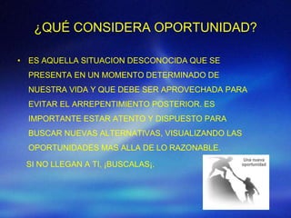 ¿QUÉ CONSIDERA OPORTUNIDAD?

• ES AQUELLA SITUACION DESCONOCIDA QUE SE
  PRESENTA EN UN MOMENTO DETERMINADO DE
  NUESTRA VIDA Y QUE DEBE SER APROVECHADA PARA
  EVITAR EL ARREPENTIMIENTO POSTERIOR. ES
  IMPORTANTE ESTAR ATENTO Y DISPUESTO PARA
  BUSCAR NUEVAS ALTERNATIVAS, VISUALIZANDO LAS
  OPORTUNIDADES MAS ALLA DE LO RAZONABLE.

 SI NO LLEGAN A TI, ¡BUSCALAS¡.
 