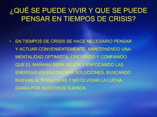 ¿QUÉ SE PUEDE VIVIR Y QUE SE PUEDE
  PENSAR EN TIEMPOS DE CRISIS?


• EN TIEMPOS DE CRISIS SE HACE NECESARIO PENSAR
  Y ACTUAR CONVENIENTEMENTE, MANTENIENDO UNA
  MENTALIDAD OPTIMISTA, CREYENDO Y CONFIANDO
  QUE EL MAÑANA SERA MEJOR Y ENFOCANDO LAS
  ENERGIAS EN ENCONTRAR SOLUCIONES, BUSCANDO
  NUEVAS ALTERNATIVAS Y NO OLVIDAR LA LUCHA
  DIARIA POR NUESTROS SUEÑOS.
 