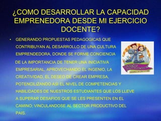 ¿COMO DESARROLLAR LA CAPACIDAD
    EMPRENEDORA DESDE MI EJERCICIO
              DOCENTE?
•   GENERANDO PROPUESTAS PEDAGOGICAS QUE
    CONTRIBUYAN AL DESARROLLO DE UNA CULTURA
    EMPRENDEDORA, DONDE SE FORME CONCIENCIA

    DE LA IMPORTANCIA DE TENER UNA INICIATIVA
    EMPRESARIAL, APROVECHANDO EL INGENIO, LA
    CREATIVIDAD, EL DESEO DE CREAR EMPRESA,
    POTENCILIZANDO ASI EL NIVEL DE COMPETENCIAS Y
    HABILIDADES DE NUESTROS ESTUDIANTES QUE LOS LLEVE
    A SUPERAR DESAFIOS QUE SE LES PRESENTEN EN EL
    CAMINO; VINCULANDOSE AL SECTOR PRODUCTIVO DEL
    PAIS.
 