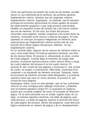 Tanto las particiones de tamaño fijo como las de tamaño variable
hacen un uso ineficiente de la memoria; las primeras generan
fragmentación interna, mientras que las segundas originan
fragmentación externa. Supóngase, no obstante, que la memoria
principal se encuentra particionada en trozos iguales de tamaño
fijo relativamente pequeños y que cada proceso está dividido
también en pequeños trozos de tamaño fijo y del mismo tamaño
que los de memoria. En tal caso, los trozos del proceso,
conocidos como páginas, pueden asignarse a los trozos libres de
memoria, conocidos como marcos o marcos de página. En este
apartado se verá que el espacio malgastado en memoria para
cada proceso por fragmentación interna consta sólo de una
fracción de la última página del proceso. Además, no hay
fragmentación externa.
En un instante dado, algunos de los marcos de memoria están en
uso y otros están libres. El sistema operativo mantiene una lista
de los marcos libres. El proceso A, almacenado en disco, consta
de cuatro páginas. Cuando llega el momento de cargar este
proceso, el sistema operativo busca cuatro marcos libres y carga
las cuatro páginas del proceso A en los cuatro marcos. El
proceso B, que consta de tres páginas y el proceso C, que consta
de cuatro, se cargan a continuación. Más tarde, el proceso B se
suspende y es expulsado de memoria principal. Después, todos
los procesos de memoria principal están bloqueados y el sistema
operativo tiene que traer un nuevo proceso, el proceso D, que
consta de cinco páginas.
Supóngase ahora, como en este ejemplo, que no hay suficientes
marcos sin usar contiguos para albergar al proceso. ¿Impedirá
esto al sistema operativo cargar D? La respuesta es negativa,
puesto que se puede emplear de nuevo el concepto de dirección
lógica. Ya no será suficiente con un simple registro base. En su
lugar, el sistema operativo mantiene una tabla de páginas para
cada proceso. La tabla de páginas muestra la posición del marco
de cada página del proceso. Dentro del programa, cada dirección
lógica constará de un número de página y de un desplazamiento
 