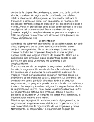 dentro de la página. Recuérdese que, en el caso de la partición
simple, una dirección lógica era la posición de una palabra
relativa al comienzo del programa; el procesador realizaba la
traducción a dirección física. Con paginación, el hardware del
procesador también realiza la traducción de direcciones lógicas a
físicas. Ahora, el procesador debe saber cómo acceder a la tabla
de páginas del proceso actual. Dada una dirección lógica
(número de página, desplazamiento), el procesador emplea la
tabla de páginas para obtener una dirección física (número de
marco, desplazamiento).
Segmentación
Otro modo de subdividir el programa es la segmentación. En este
caso, el programa y sus datos asociados se dividen en un
conjunto de segmentos. No es necesario que todos los seg-
mentos de todos los programas tengan la misma longitud,
aunque existe una longitud máxima de segmento. Como en la
paginación, una dirección lógica segmentada consta de dos
partes, en este caso un número de segmento y un
desplazamiento.
Como consecuencia del empleo de segmentos de distinto
tamaño, la segmentación resulta similar a la partición dinámica.
En ausencia de un esquema de superposición o del uso de
memoria virtual, sería necesario cargar en memoria todos los
segmentos de un programa para su ejecución. La diferencia, en
comparación con la partición dinámica, radica en que, con
segmentación, un programa puede ocupar más de una partición y
éstas no tienen por qué estar contiguas. La segmentación elimina
la fragmentación interna, pero, como la partición dinámica, sufre
de fragmentación externa. Sin embargo, debido a que los
procesos se dividen en un conjunto de partes más pequeñas, la
fragmentación externa será menor.
Mientras que la paginación es transparente al programador, la
segmentación es generalmente visible y se proporciona como
una comodidad para la organización de los programas y datos.
Normalmente, el programador o el compilador asignan los
 