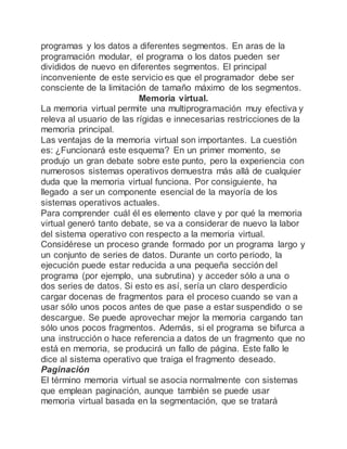 programas y los datos a diferentes segmentos. En aras de la
programación modular, el programa o los datos pueden ser
divididos de nuevo en diferentes segmentos. El principal
inconveniente de este servicio es que el programador debe ser
consciente de la limitación de tamaño máximo de los segmentos.
Memoria virtual.
La memoria virtual permite una multiprogramación muy efectiva y
releva al usuario de las rígidas e innecesarias restricciones de la
memoria principal.
Las ventajas de la memoria virtual son importantes. La cuestión
es: ¿Funcionará este esquema? En un primer momento, se
produjo un gran debate sobre este punto, pero la experiencia con
numerosos sistemas operativos demuestra más allá de cualquier
duda que la memoria virtual funciona. Por consiguiente, ha
llegado a ser un componente esencial de la mayoría de los
sistemas operativos actuales.
Para comprender cuál él es elemento clave y por qué la memoria
virtual generó tanto debate, se va a considerar de nuevo la labor
del sistema operativo con respecto a la memoria virtual.
Considérese un proceso grande formado por un programa largo y
un conjunto de series de datos. Durante un corto periodo, la
ejecución puede estar reducida a una pequeña sección del
programa (por ejemplo, una subrutina) y acceder sólo a una o
dos series de datos. Si esto es así, sería un claro desperdicio
cargar docenas de fragmentos para el proceso cuando se van a
usar sólo unos pocos antes de que pase a estar suspendido o se
descargue. Se puede aprovechar mejor la memoria cargando tan
sólo unos pocos fragmentos. Además, si el programa se bifurca a
una instrucción o hace referencia a datos de un fragmento que no
está en memoria, se producirá un fallo de página. Este fallo le
dice al sistema operativo que traiga el fragmento deseado.
Paginación
El término memoria virtual se asocia normalmente con sistemas
que emplean paginación, aunque también se puede usar
memoria virtual basada en la segmentación, que se tratará
 