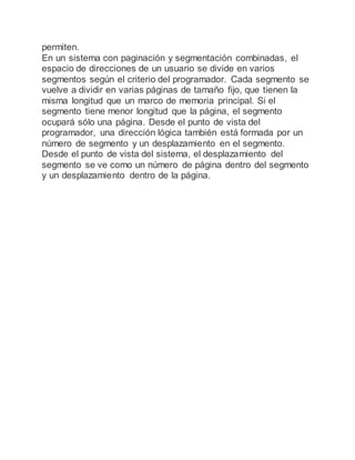 permiten.
En un sistema con paginación y segmentación combinadas, el
espacio de direcciones de un usuario se divide en varios
segmentos según el criterio del programador. Cada segmento se
vuelve a dividir en varias páginas de tamaño fijo, que tienen la
misma longitud que un marco de memoria principal. Si el
segmento tiene menor longitud que la página, el segmento
ocupará sólo una página. Desde el punto de vista del
programador, una dirección lógica también está formada por un
número de segmento y un desplazamiento en el segmento.
Desde el punto de vista del sistema, el desplazamiento del
segmento se ve como un número de página dentro del segmento
y un desplazamiento dentro de la página.
 