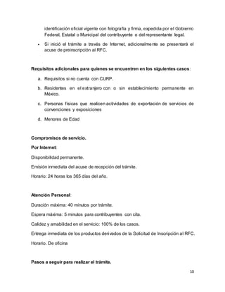 identificación oficial vigente con fotografía y firma, expedida por el Gobierno 
Federal, Estatal o Municipal del contribuyente o del representante legal. 
 Si inició el trámite a través de Internet, adicionalmente se presentará el 
10 
acuse de preinscripción al RFC. 
Requisitos adicionales para quienes se encuentren en los siguientes casos: 
a. Requisitos si no cuenta con CURP. 
b. Residentes en el extranjero con o sin establecimiento permanente en 
México. 
c. Personas físicas que realicen actividades de exportación de servicios de 
convenciones y exposiciones 
d. Menores de Edad 
Compromisos de servicio. 
Por Internet: 
Disponibilidad permanente. 
Emisión inmediata del acuse de recepción del trámite. 
Horario: 24 horas los 365 días del año. 
Atención Personal: 
Duración máxima: 40 minutos por trámite. 
Espera máxima: 5 minutos para contribuyentes con cita. 
Calidez y amabilidad en el servicio: 100% de los casos. 
Entrega inmediata de los productos derivados de la Solicitud de Inscripción al RFC. 
Horario. De oficina 
Pasos a seguir para realizar el trámite. 
 