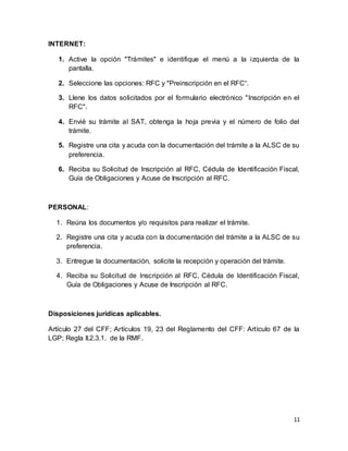 11 
INTERNET: 
1. Active la opción "Trámites" e identifique el menú a la izquierda de la 
pantalla. 
2. Seleccione las opciones: RFC y "Preinscripción en el RFC“. 
3. Llene los datos solicitados por el formulario electrónico "Inscripción en el 
RFC". 
4. Envié su trámite al SAT, obtenga la hoja previa y el número de folio del 
trámite. 
5. Registre una cita y acuda con la documentación del trámite a la ALSC de su 
preferencia. 
6. Reciba su Solicitud de Inscripción al RFC, Cédula de Identificación Fiscal, 
Guía de Obligaciones y Acuse de Inscripción al RFC. 
PERSONAL: 
1. Reúna los documentos y/o requisitos para realizar el trámite. 
2. Registre una cita y acuda con la documentación del trámite a la ALSC de su 
preferencia. 
3. Entregue la documentación, solicite la recepción y operación del trámite. 
4. Reciba su Solicitud de Inscripción al RFC, Cédula de Identificación Fiscal, 
Guía de Obligaciones y Acuse de Inscripción al RFC. 
Disposiciones jurídicas aplicables. 
Artículo 27 del CFF; Artículos 19, 23 del Reglamento del CFF: Artículo 67 de la 
LGP; Regla II.2.3.1. de la RMF. 
 