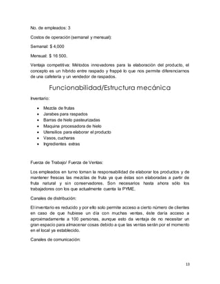 13 
No. de empleados: 3 
Costos de operación (semanal y mensual): 
Semanal: $ 4,000 
Mensual: $ 16 500. 
Ventaja competitiva: Métodos innovadores para la elaboración del producto, el 
concepto es un híbrido entre raspado y frappé lo que nos permite diferenciarnos 
de una cafetería y un vendedor de raspados. 
Funcionabilidad/Estructura mecánica 
Inventario: 
 Mezcla de frutas 
 Jarabes para raspados 
 Barras de hielo pasteurizadas 
 Maquina procesadora de hielo 
 Utensilios para elaborar el producto 
 Vasos, cucharas 
 Ingredientes extras 
Fuerza de Trabajo/ Fuerza de Ventas: 
Los empleados en turno toman la responsabilidad de elaborar los productos y de 
mantener frescas las mezclas de fruta ya que éstas son elaboradas a partir de 
fruta natural y sin conservadores. Son necesarios hasta ahora sólo los 
trabajadores con los que actualmente cuenta la PYME. 
Canales de distribución: 
El inventario es reducido y por ello solo permite acceso a cierto número de clientes 
en caso de que hubiese un día con muchas ventas, éste daría acceso a 
aproximadamente a 100 personas, aunque esto da ventaja de no necesitar un 
gran espacio para almacenar cosas debido a que las ventas serán por el momento 
en el local ya establecido. 
Canales de comunicación: 
 