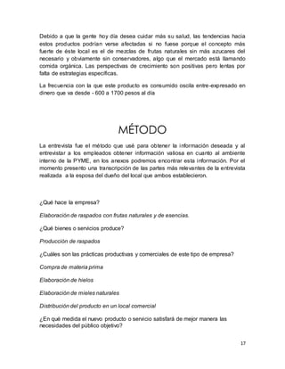 Debido a que la gente hoy día desea cuidar más su salud, las tendencias hacia 
estos productos podrían verse afectadas si no fuese porque el concepto más 
fuerte de éste local es el de mezclas de frutas naturales sin más azucares del 
necesario y obviamente sin conservadores, algo que el mercado está llamando 
comida orgánica. Las perspectivas de crecimiento son positivas pero lentas por 
falta de estrategias específicas. 
La frecuencia con la que este producto es consumido oscila entre-expresado en 
dinero que va desde - 600 a 1700 pesos al día 
17 
MÉTODO 
La entrevista fue el método que usé para obtener la información deseada y al 
entrevistar a los empleados obtener información valiosa en cuanto al ambiente 
interno de la PYME, en los anexos podremos encontrar esta información. Por el 
momento presento una transcripción de las partes más relevantes de la entrevista 
realizada a la esposa del dueño del local que ambos establecieron. 
¿Qué hace la empresa? 
Elaboración de raspados con frutas naturales y de esencias. 
¿Qué bienes o servicios produce? 
Producción de raspados 
¿Cuáles son las prácticas productivas y comerciales de este tipo de empresa? 
Compra de materia prima 
Elaboración de hielos 
Elaboración de mieles naturales 
Distribución del producto en un local comercial 
¿En qué medida el nuevo producto o servicio satisfará de mejor manera las 
necesidades del público objetivo? 
 