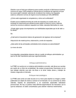 Debido a que el hielo que utilizamos para nuestro producto lo fabricamos nosotros 
mismos con agua 100% potable el cliente tiene la confianza de ingerirlos sin que 
les cause algún malestar, además de al elaborar las mieles y los raspados 
estamos utilizando normas de higiene recomendadas por SALUBRIDAD. 
18 
¿Cómo está organizada la competencia y cómo se le enfrentará? 
Existen pocos establecimientos de venta de raspados en nuestra área, sin 
embargo la maquinaria que utilizamos para raspar el hielo es única y además 
somos los únicos en elaborar raspados con frutas naturales fabricadas en casa. 
¿Existe algún grupo de empresarios con habilidades especiales que le dé valor a 
su oferta? 
No 
¿Cuál será el mecanismo básico de generación de ingresos de la empresa? 
Adquisición de materia prima, elaboración y venta de raspados 
¿Qué parte de las principales actividades de la empresa se subcontratará? 
La mano de obra 
Las preguntas presentadas abarcan más en cuanto al enfoque administrativo ya 
que es de vital importancia para que siga funcionando. 
Enfoque administ rat ivo 
La PYME no cuenta con un sistema administrativo concreto, solo lleva sus cuentas 
por medio de un libro de contabilidad. No existen proyecciones financieras con la 
que trabajar además que esto nos lleva a no tener metas claras y trabajar de 
manera ciega ante el mercado. 
Enfoque mercadológico 
La PYME solo contó con este recurso en su inicio para diseñar su imagen y editar 
publicidad con objeto de darse a conocer en el mercado. En su comienzo se utilizo 
volantes, tarjetas de presentación, y en ocasiones especiales realizaban 
promociones. No hay un público meta definido-segmentación de mercados- por lo 
que los esfuerzos no están concentrados para obtener máximos rendimientos. 
 