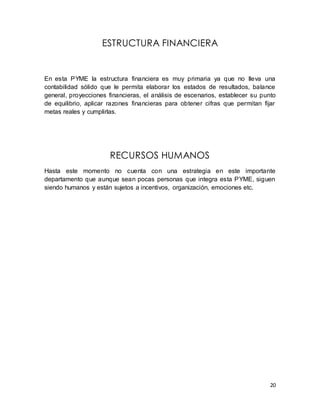 20 
ESTRUCTURA FINANCIERA 
En esta PYME la estructura financiera es muy primaria ya que no lleva una 
contabilidad sólido que le permita elaborar los estados de resultados, balance 
general, proyecciones financieras, el análisis de escenarios, establecer su punto 
de equilibrio, aplicar razones financieras para obtener cifras que permitan fijar 
metas reales y cumplirlas. 
RECURSOS HUMANOS 
Hasta este momento no cuenta con una estrategia en este importante 
departamento que aunque sean pocas personas que integra esta PYME, siguen 
siendo humanos y están sujetos a incentivos, organización, emociones etc. 
 