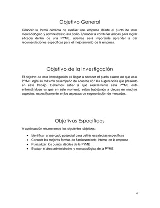 4 
Objetivo General 
Conocer la forma correcta de evaluar una empresa desde el punto de vista 
mercadológico y administrativo así como aprender a combinar ambas para lograr 
eficacia dentro de una PYME, además será importante aprender a dar 
recomendaciones específicas para el mejoramiento de la empresa. 
Objetivo de la Investigación 
El objetivo de esta investigación es llegar a conocer el punto exacto en que esta 
PYME logra su máximo desempeño de acuerdo con las sugerencias que presento 
en este trabajo. Debemos saber a qué exactamente esta PYME esta 
enfrentándose ya que en este momento están trabajando a ciegas en muchos 
aspectos, específicamente en los aspectos de segmentación de mercados. 
Objetivos Específicos 
A continuación enumeramos los siguientes objetivos: 
 Identificar al mercado potencial para definir estrategias específicas 
 Conocer las mejores formas de funcionamiento interno en la empresa 
 Puntualizar los puntos débiles de la PYME 
 Evaluar el área administrativa y mercadológica de la PYME 
 