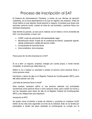 5 
Proceso de inscripción al SAT 
El Sistema de Administración Tributaria, a través de sus oficinas de atención 
ciudadana, es la única dependencia en la que se registra una empresa. Antes de 
iniciar define en qué régimen fiscal operará tu negocio. Considera que tienes dos 
opciones: persona moral, cuando se trata de una sociedad, y persona física con 
actividad empresarial. 
Este trámite es gratuito, ya sea que lo realices con el notario o en la ventani lla del 
SAT. Los documentos a reunir son: 
 CURP o acta de nacimiento del representante legal. 
 Identificación oficial. Puede ser la credencial de elector, pasaporte vigente, 
cédula profesional o cartilla del servicio militar. 
 Comprobante de domicilio fiscal. 
 Acta constitutiva de la empresa. 
Pasos para dar de alta empresas en el SAT 
Si va a abrir un negocio, empresa, trabajar por cuenta propia, o rentar bienes 
inmuebles, lo primero que debe hacer es: 
Definir si va a realizar su actividad o prestar el servicio como persona física o 
como persona moral 
Inscribirse o darse de alta en el Registro Federal de Contribuyentes (RFC), para 
ello debe solicitar una Cita 
¿Se trata de persona física o moral? 
Será siempre necesario definir si una persona realizará sus actividades 
económicas como persona física o como persona moral, para cumplir con la ley y 
con los requisitos para darse de alta en el Registro Federal de Contribuyentes 
(RFC) y las obligaciones que adquieran. 
Inscripción al RFC 
Se puede iniciar el trámite a través de Internet y concluirlo en cualquier ALSC 
dentro de los diez días siguientes al envío de la solicitud. Ésta no se tendrá por 
presentada si dentro del plazo señalado el contribuyente no cumple con la 
 