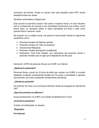 conclusión del trámite. Tenga en cuenta mirar este apartado sobre RFC donde 
despejará todas sus dudas. 
6 
Identificar actividades y obligaciones 
Esta sección le permitirá conocer más sobre el régimen fiscal y el ciclo tributario 
que le corresponde de acuerdo a las actividades económicas que realice; como 
primer paso, es necesario definir si estas actividades las lleva a cabo como 
persona física o persona moral. 
De acuerdo con su objeto social, una persona moral puede tributar en regímenes 
específicos como: 
 Personas morales del régimen general 
 Personas morales con fines no lucrativos 
 Asociaciones Religiosas 
 Personas morales del régimen simplificado 
 Extranjeros: Para fines fiscales, son extranjeros las personas físicas o 
personas morales que se rigen por la legislación de otro país. 
Inscripción al RFC de personas físicas con CURP, por internet. 
¿Quiénes lo presentan? 
Personas físicas a partir de 18 años de edad que cuenten con CURP y no estén 
obligados a expedir comprobantes fiscales por los actos o actividades o ingresos 
que perciban, así como a presentar declaraciones periódicas. 
¿Dónde se presenta? 
Por Internet: Se inicia y se concluye el trámite a través de la página de internet del 
SAT. 
¿Qué documentos se obtienen? 
Acuse de Inscripción en el RFC con Cédula de Identificación Fiscal 
¿Cuándo se presenta? 
Cuando el contribuyente lo requiera. 
Requisitos. 
Por Internet: 
 