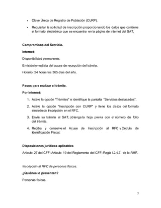 7 
 Clave Única de Registro de Población (CURP). 
 Requisitar la solicitud de inscripción proporcionando los datos que contiene 
el formato electrónico que se encuentra en la página de internet del SAT, 
Compromisos del Servicio. 
Internet: 
Disponibilidad permanente. 
Emisión inmediata del acuse de recepción del trámite. 
Horario: 24 horas los 365 días del año. 
Pasos para realizar el trámite. 
Por Internet: 
1. Active la opción "Trámites" e identifique la pantalla "Servicios destacados". 
2. Active la opción "Inscripción con CURP" y llene los datos del formato 
electrónico Inscripción en el RFC. 
3. Envié su trámite al SAT, obtenga la hoja previa con el número de folio 
del trámite. 
4. Reciba y conserve el Acuse de Inscripción al RFC y Cédula de 
Identificación Fiscal. 
Disposiciones jurídicas aplicables 
Artículo 27 del CFF; Artículo 19 del Reglamento del CFF; Regla I.2.4.7. de la RMF. 
Inscripción al RFC de personas físicas. 
¿Quiénes lo presentan? 
Personas físicas. 
 