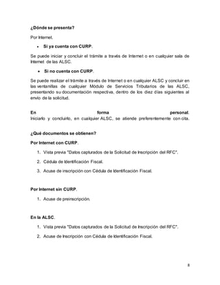 8 
¿Dónde se presenta? 
Por Internet. 
 Si ya cuenta con CURP. 
Se puede iniciar y concluir el trámite a través de Internet o en cualquier sala de 
Internet de las ALSC. 
 Si no cuenta con CURP. 
Se puede realizar el trámite a través de Internet o en cualquier ALSC y concluir en 
las ventanillas de cualquier Módulo de Servicios Tributarios de las ALSC, 
presentando su documentación respectiva, dentro de los diez días siguientes al 
envío de la solicitud. 
En forma personal. 
Iniciarlo y concluirlo, en cualquier ALSC, se atiende preferentemente con cita. 
¿Qué documentos se obtienen? 
Por Internet con CURP. 
1. Vista previa "Datos capturados de la Solicitud de Inscripción del RFC". 
2. Cédula de Identificación Fiscal. 
3. Acuse de inscripción con Cédula de Identificación Fiscal. 
Por Internet sin CURP. 
1. Acuse de preinscripción. 
En la ALSC. 
1. Vista previa "Datos capturados de la Solicitud de Inscripción del RFC". 
2. Acuse de Inscripción con Cédula de Identificación Fiscal. 
 