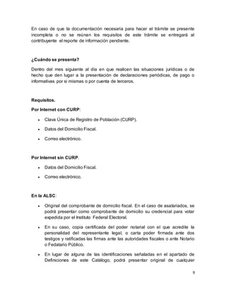 En caso de que la documentación necesaria para hacer el trámite se presente 
incompleta o no se reúnan los requisitos de este trámite se entregará al 
contribuyente el reporte de información pendiente. 
9 
¿Cuándo se presenta? 
Dentro del mes siguiente al día en que realicen las situaciones jurídicas o de 
hecho que den lugar a la presentación de declaraciones periódicas, de pago o 
informativas por si mismas o por cuenta de terceros. 
Requisitos. 
Por Internet con CURP: 
 Clava Única de Registro de Población (CURP). 
 Datos del Domicilio Fiscal. 
 Correo electrónico. 
Por Internet sin CURP. 
 Datos del Domicilio Fiscal. 
 Correo electrónico. 
En la ALSC: 
 Original del comprobante de domicilio fiscal. En el caso de asalariados, se 
podrá presentar como comprobante de domicilio su credencial para votar 
expedida por el Instituto Federal Electoral. 
 En su caso, copia certificada del poder notarial con el que acredite la 
personalidad del representante legal, o carta poder firmada ante dos 
testigos y ratificadas las firmas ante las autoridades fiscales o ante Notario 
o Fedatario Público. 
 En lugar de alguna de las identificaciones señaladas en el apartado de 
Definiciones de este Catálogo, podrá presentar original de cualquier 
 