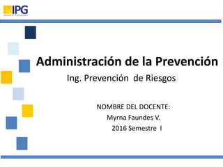 NOMBRE DEL DOCENTE:
Myrna Faundes V.
2016 Semestre I
Administración de la Prevención
Ing. Prevención de Riesgos
 