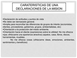 CARATERISTICAS DE UNA
             DECLARACIONES DE LA MISION


Declaración de actitudes y puntos de vista
No debe ser demasiado general.
Amplia para reconciliar las diferencias de grupos de interés (accionistas,
clientes, proveedores, gobiernos, grupos, ambientalistas, etc)
Orientación a la protección del medio ambiente.
Orientación hacia el cliente (expresiones sobre la utilidad: No me ofrezca
ropa; ofrézcame una apariencia atractiva) zapatos, casa, libros, discos,
herramientas, muebles.
         No me ofrezca cosas (ofrézcame ideas, emociones, ambientes,
sentimientos y beneficios)
 