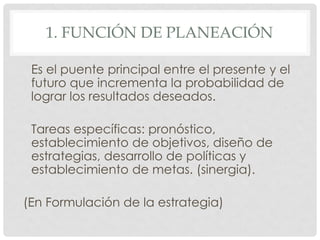 1. FUNCIÓN DE PLANEACIÓN

 Es el puente principal entre el presente y el
 futuro que incrementa la probabilidad de
 lograr los resultados deseados.

 Tareas específicas: pronóstico,
 establecimiento de objetivos, diseño de
 estrategias, desarrollo de políticas y
 establecimiento de metas. (sinergia).

(En Formulación de la estrategia)
 