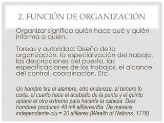 2. FUNCIÓN DE ORGANIZACIÓN
Organizar significa quién hace qué y quién
informa a quién.
Tareas y autoridad: Diseño de la
organización, la especialización del trabajo,
las descripciones del puesto, las
especificaciones de los trabajos, el alcance
del control, coordinación. Etc.

Un hombre tira el alambre, otro endereza, el tercero lo
corta, el cuarto hace el acabado de la punta y el quinto
aplana el otro extremo para hacerle la cabeza. Diez
hombres producen 48 mil alfileres/día. De manera
independiente c/u = 20 alfileres.(Wealth of Nations, 1776)
 
